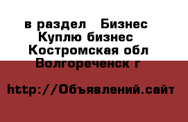  в раздел : Бизнес » Куплю бизнес . Костромская обл.,Волгореченск г.